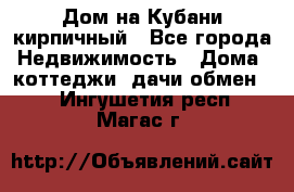 Дом на Кубани кирпичный - Все города Недвижимость » Дома, коттеджи, дачи обмен   . Ингушетия респ.,Магас г.
